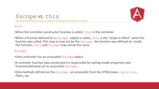 $scope vs. this
http://stackoverflow.com/questions/11605917/this-vs-scope-in-angularjs-controllers
this
•When the controller constructor function is called, this is the controller
•When a function defined on a $scope object is called, this is the “scope in effect” when the
function was called. This may or may not be the $scope the function was defined on. Inside
the function, this and $scope may not be the same.
$scope
•Every controller has an associated $scope object
•A controller function (aka constructor) is responsible for setting model properties and
functions/behavior on its associated $scope.
•Only methods defined on this $scope are accessible from the HTML/view – ng-click,
filters, etc.
 