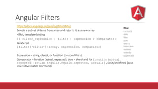 Angular Filters
https://docs.angularjs.org/api/ng/filter/filter
Selects a subset of items from array and returns it as a new array
HTML template binding
{{ filter_expression | filter : expression : comparator}}
JavaScript
$filter(‘filter’)(array, expression, comparator)
Expression = string, object, or function (custom filters)
Comparator = function (actual, expected), true – shorthand for function(actual,
expected){return angular.equals(expected, actual)} , false/undefined (case
insensitive match shorthand)
 
