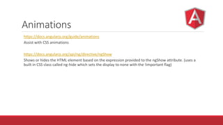Animations
https://docs.angularjs.org/guide/animations
Assist with CSS animations
https://docs.angularjs.org/api/ng/directive/ngShow
Shows or hides the HTML element based on the expression provided to the ngShow attribute. (uses a
built in CSS class called ng-hide which sets the display to none with the !important flag)
 