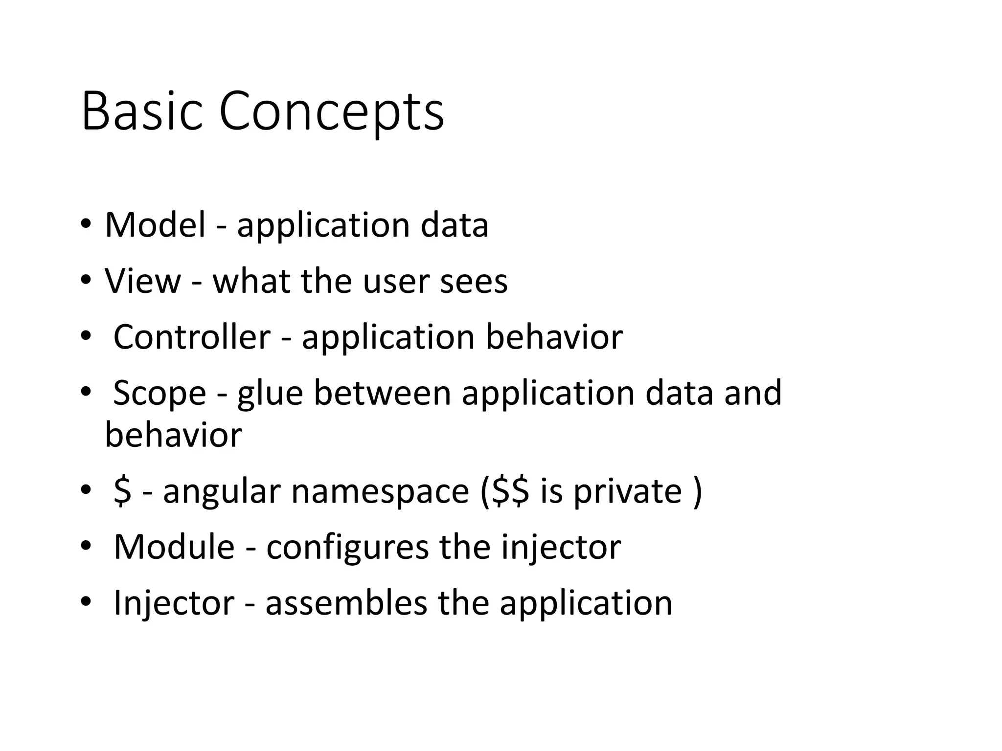 Basic Concepts
• Model - application data
• View - what the user sees
• Controller - application behavior
• Scope - glue between application data and
behavior
• $ - angular namespace ($$ is private )
• Module - configures the injector
• Injector - assembles the application
 
