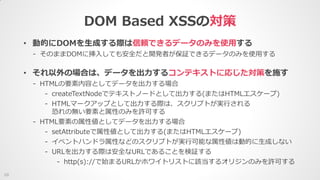 DOM Based XSSの対策
10
• 動的にDOMを生成する際は信頼できるデータのみを使用する
- そのままDOMに挿入しても安全だと開発者が保証できるデータのみを使用する
• それ以外の場合は、データを出力するコンテキストに応じた対策を施す
- HTMLの要素内容としてデータを出力する場合
- createTextNodeでテキストノードとして出力する(またはHTMLエスケープ)
- HTMLマークアップとして出力する際は、スクリプトが実行される
恐れの無い要素と属性のみを許可する
- HTML要素の属性値としてデータを出力する場合
- setAttributeで属性値として出力する(またはHTMLエスケープ)
- イベントハンドラ属性などのスクリプトが実行可能な属性値は動的に生成しない
- URLを出力する際は安全なURLであることを検証する
- http(s)://で始まるURLかホワイトリストに該当するオリジンのみを許可する
 