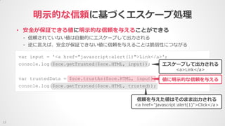 明示的な信頼に基づくエスケープ処理
12
• 安全が保証できる値に明示的な信頼を与えることができる
- 信頼されていない値は自動的にエスケープして出力される
- 逆に言えば、安全が保証できない値に信頼を与えることは脆弱性につながる
var input = '<a href="javascript:alert(1)">Link</a>';
console.log($sce.getTrusted($sce.HTML, input));
var trustedData = $sce.trustAs($sce.HTML, input);
console.log($sce.getTrusted($sce.HTML, trusted));
エスケープして出力される
<a>Link</a>
信頼を与えた値はそのまま出力される
<a href="javascript:alert(1)">Click</a>
値に明示的な信頼を与える
 