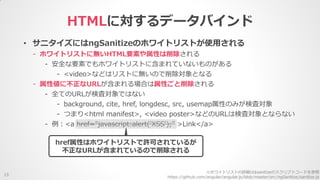 HTMLに対するデータバインド
15
• サニタイズにはngSanitizeのホワイトリストが使用される
- ホワイトリストに無いHTML要素や属性は削除される
- 安全な要素でもホワイトリストに含まれていないものがある
- <video>などはリストに無いので削除対象となる
- 属性値に不正なURLが含まれる場合は属性ごと削除される
- 全てのURLが検査対象ではない
- background, cite, href, longdesc, src, usemap属性のみが検査対象
- つまり<html manifest>, <video poster>などのURLは検査対象とならない
- 例：<a href="javascript:alert('XSS');" >Link</a>
※ホワイトリストの詳細は$sanitizeのスクリプトコードを参照
https://github.com/angular/angular.js/blob/master/src/ngSanitize/sanitize.js
href属性はホワイトリストで許可されているが
不正なURLが含まれているので削除される
 