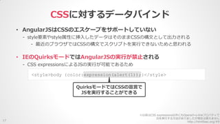 • AngularJSはCSSのエスケープをサポートしていない
- style要素やstyle属性に挿入したデータはそのままCSSの構文として出力される
- 最近のブラウザではCSSの構文でスクリプトを実行できないためと思われる
CSSに対するデータバインド
17
• IEのQuirksモードではAngularJSの実行が禁止される
- CSS expressionsによるJSの実行が可能であるため
<style>body {color:expression(alert(1));}</style>
QuirksモードではCSSの宣言で
JSを実行することができる
※以前はCSS expressions以外にもOperaの-o-linkプロパティで
JSを実行する方法がありましたが現在は使えません
http://html5sec.org/#9
 
