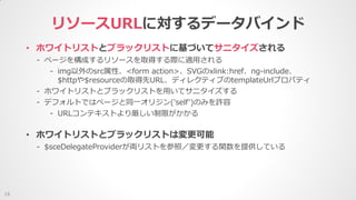 • ホワイトリストとブラックリストに基づいてサニタイズされる
- ページを構成するリソースを取得する際に適用される
- img以外のsrc属性、<form action>、SVGのxlink:href、ng-include、
$httpや$resourceの取得先URL、ディレクティブのtemplateUrlプロパティ
- ホワイトリストとブラックリストを用いてサニタイズする
- デフォルトではページと同一オリジン('self')のみを許容
- URLコンテキストより厳しい制限がかかる
リソースURLに対するデータバインド
19
• ホワイトリストとブラックリストは変更可能
- $sceDelegateProviderが両リストを参照／変更する関数を提供している
 