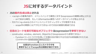 • JSの動的生成は禁止される
- <script>の要素内容や、イベントハンドラ属性に対するexpressionの展開は禁止される
- onで始まる属性、もしくはformaction属性へのデータバインドが禁止される
- 代わりにng-clickなどのイベントハンドラディレクティブが使用できる
- scope外の関数にはアクセスできないのでXSSの被害を軽減できる
JSに対するデータバインド
21
• 任意のコードを実行可能なオブジェクトはexpressionで参照できない
- constructor, window, element, Objectなどはexpressionから参照できない
- Functionコンストラクタを用いて任意のJSが実行する方法が以前指摘されたため
{{constructor.constructor('alert(1)')()}}
※最新版では__proto__の参照や、call, apply, bind関数も実行が禁止されています
以前はFunctionコンストラクタを
参照することでscope外の関数が実行できた
 