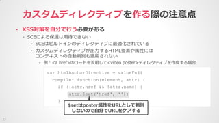 • XSS対策を自分で行う必要がある
- SCEによる保護は期待できない
- SCEはビルトインのディレクティブに最適化されている
- カスタムディレクティブが出力するHTML要素や属性には
コンテキストの自動判別も適用されない
- 例：<a href>のコードを流用して<video poster>ディレクティブを作成する場合
カスタムディレクティブを作る際の注意点
22
var htmlAnchorDirective = valueFn({
compile: function(element, attr) {
if (!attr.href && !attr.name) {
attr.$set('href', '');
}
$setはposter属性をURLとして判別
しないので自分でURLをケアする
 