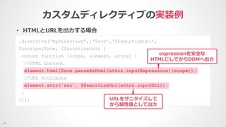 • HTMLとURLを出力する場合
カスタムディレクティブの実装例
24
.directive(‘myDirective’,[‘$sce’,‘$$sanitizeUri’,
function($sce, $$sanitizeUri) {
return function (scope, element, attrs) {
//HTML Content
element.html($sce.parseAsHtml(attrs.inputExpression)(scope));
//URL Attribute
element.attr('src', $$sanitizeUri(attrs.inputUri));
}
}]);
expressionを安全な
HTMLにしてからDOMへ出力
URLをサニタイズして
から属性値として出力
 