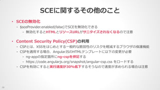 • SCEの無効化
- $sceProvider.enabled(false)でSCEを無効化できる
- 無効化するとHTMLとリソースURLがサニタイズされなくなるので注意
SCEに関するその他のこと
26
• Content Security Policy(CSP)の利用
- CSPとは、XSSをはじめとする一般的な脆弱性のリスクを軽減するブラウザの保護機能
- CSPを適用する場合、AngularJSのHTMLテンプレートに以下の変更が必要
- ng-appの指定箇所にng-cspを併記する
- https://code.angularjs.org/snapshot/angular-csp.css をロードする
- CSPを有効にすると実行速度が30%低下するそうなので速度が求められる場合は注意
 