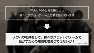 4
ノウハウを共有して、様々なプラットフォームで
動かすための知識を培おうではないか！
WebはPCの世界を抜け出し
様々なプラットフォームで動き始めています
by めこ部長
 