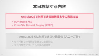 本日お話する内容
5
AngularJSで対策できる脆弱性とその実装方法
• DOM Based XSS
• Cross-Site Request Forgery (CSRF)
AngularJSでは対策できない脆弱性 (スコープ外)
• サーバ側での対策が必要となる脆弱性
• ブラウザやプロトコル由来の脆弱性
※CSRFはサーバ側での対策を要しますが今回の発表ではスコープ外とします
 