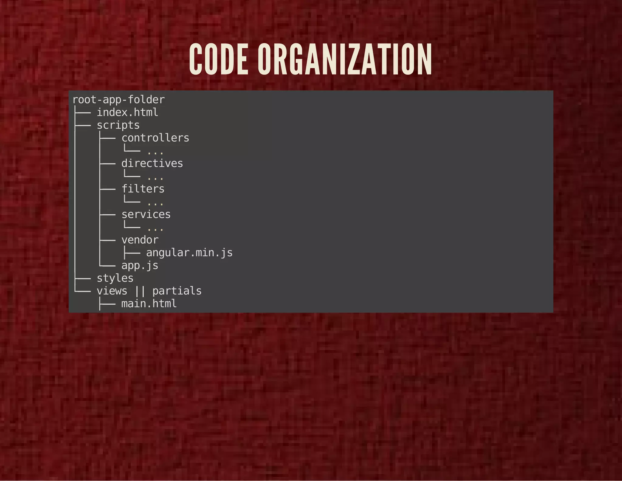CODE ORGANIZATION 
root-app-folder 
├── index.html 
├── scripts 
│ ├── controllers 
│ │ └── ... 
│ ├── directives 
│ │ └── ... 
│ ├── filters 
│ │ └── ... 
│ ├── services 
│ │ └── ... 
│ ├── vendor 
│ │ ├── angular.min.js 
│ └── app.js 
├── styles 
└── views || partials 
├── main.html 
 