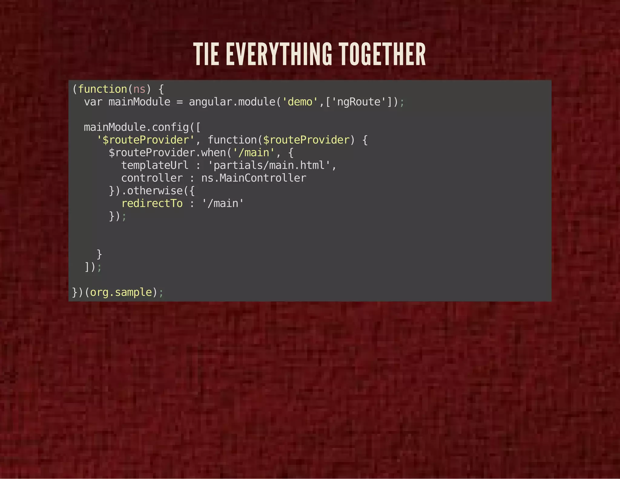 TIE EVERYTHING TOGETHER 
(function(ns) { 
var mainModule = angular.module('demo',['ngRoute']); 
mainModule.config([ 
'$routeProvider', function($routeProvider) { 
$routeProvider.when('/main', { 
templateUrl : 'partials/main.html', 
controller : ns.MainController 
}).otherwise({ 
redirectTo : '/main' 
}); 
} 
]); 
})(org.sample); 
 
