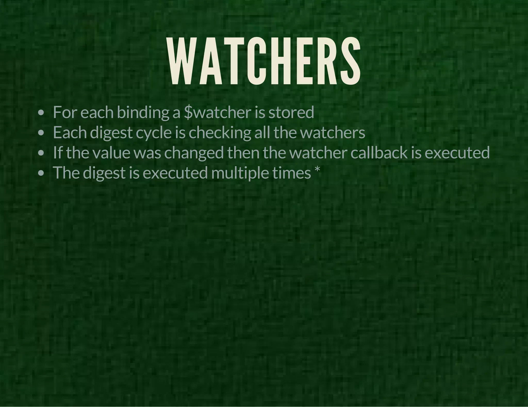 WATCHERS 
For each binding a $watcher is stored 
Each digest cycle is checking all the watchers 
If the value was changed then the watcher callback is executed 
The digest is executed multiple times * 
 