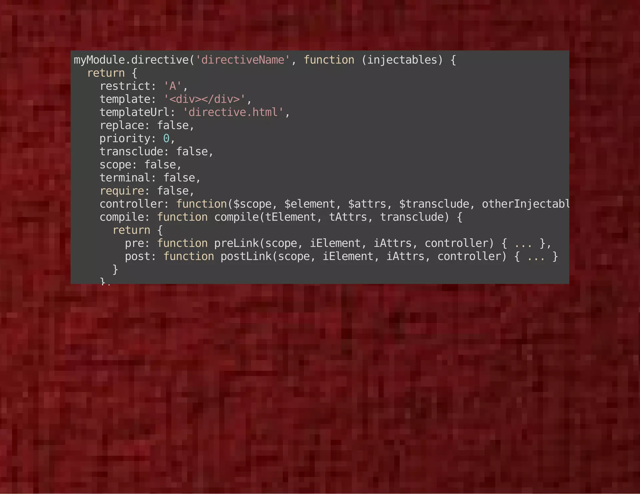 myModule.directive('directiveName', function (injectables) { 
return { 
restrict: 'A', 
template: '<div></div>', 
templateUrl: 'directive.html', 
replace: false, 
priority: 0, 
transclude: false, 
scope: false, 
terminal: false, 
require: false, 
controller: function($scope, $element, $attrs, $transclude, otherInjectables) { ... }, 
compile: function compile(tElement, tAttrs, transclude) { 
return { 
pre: function preLink(scope, iElement, iAttrs, controller) { ... }, 
post: function postLink(scope, iElement, iAttrs, controller) { ... } 
} 
}, 
link: function postLink(scope, iElement, iAttrs) { ... } 
}; 
}); 
 