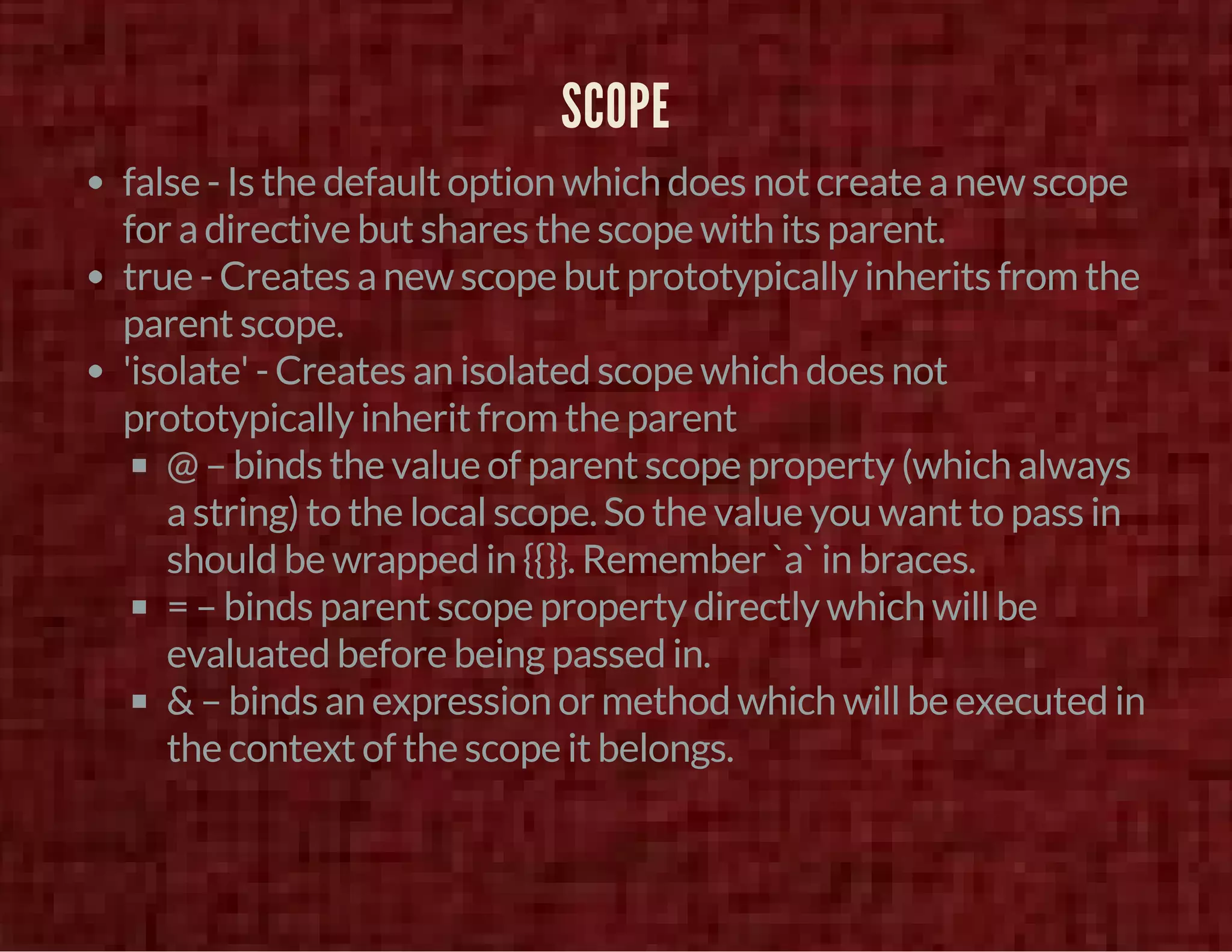 SCOPE 
false - Is the default option which does not create a new scope 
for a directive but shares the scope with its parent. 
true - Creates a new scope but prototypically inherits from the 
parent scope. 
'isolate' - Creates an isolated scope which does not 
prototypically inherit from the parent 
@ – binds the value of parent scope property (which always 
a string) to the local scope. So the value you want to pass in 
should be wrapped in {{}}. Remember `a` in braces. 
= – binds parent scope property directly which will be 
evaluated before being passed in. 
& – binds an expression or method which will be executed in 
the context of the scope it belongs. 
 