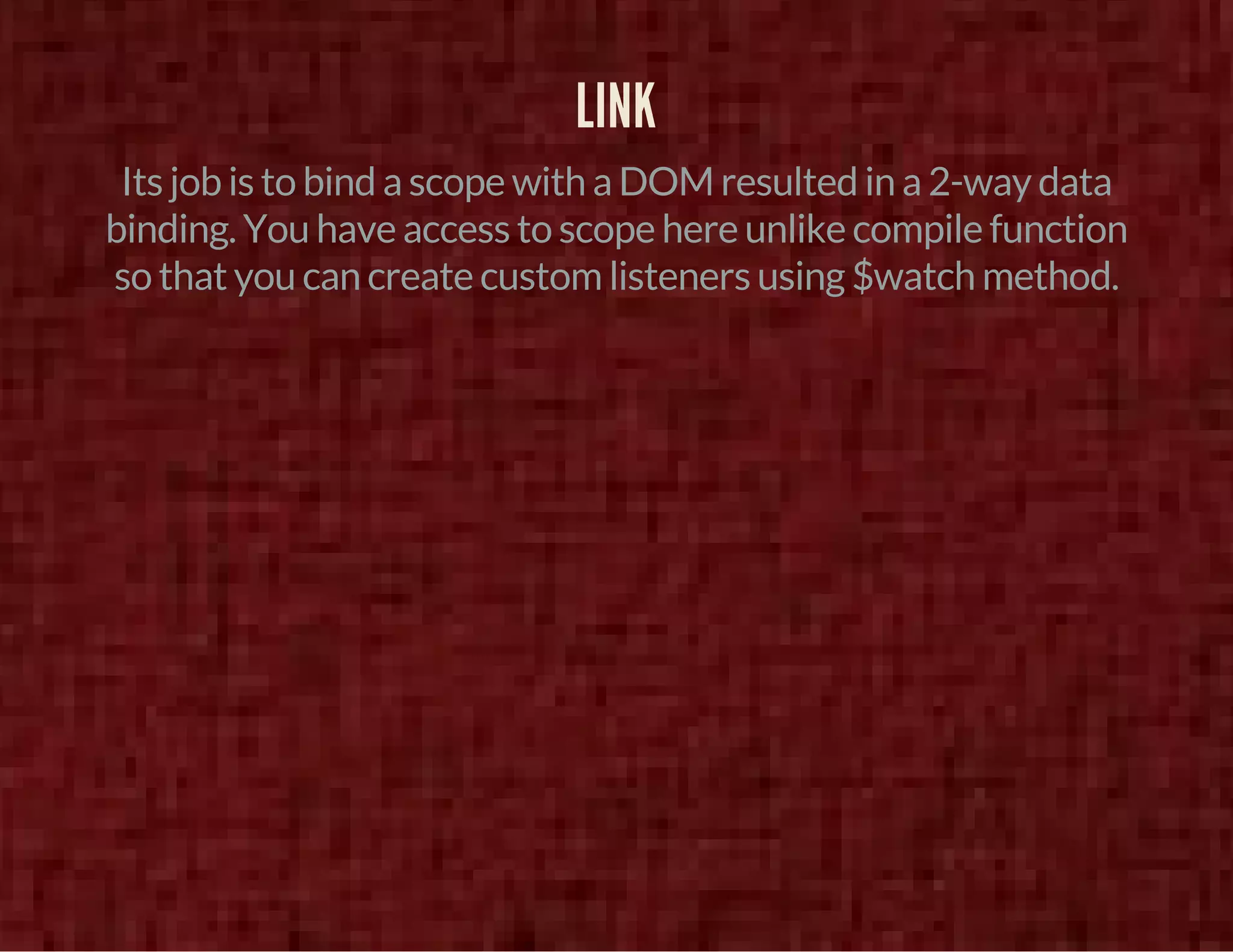 LINK 
Its job is to bind a scope with a DOM resulted in a 2-way data 
binding. You have access to scope here unlike compile function 
so that you can create custom listeners using $watch method. 
 