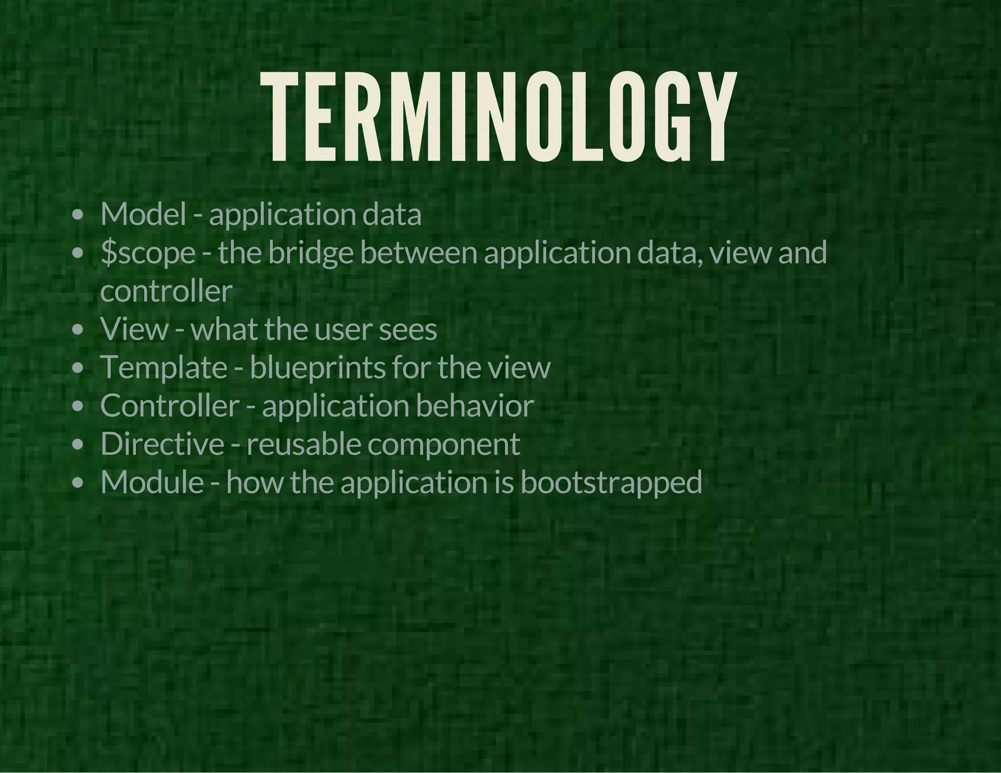 TERMINOLOGY 
Model - application data 
$scope - the bridge between application data, view and 
controller 
View - what the user sees 
Template - blueprints for the view 
Controller - application behavior 
Directive - reusable component 
Module - how the application is bootstrapped 
 