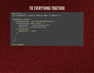 TIE EVERYTHING TOGETHER 
(function(ns) { 
var mainModule = angular.module('demo',['ngRoute']); 
mainModule.config([ 
'$routeProvider', function($routeProvider) { 
$routeProvider.when('/main', { 
templateUrl : 'partials/main.html', 
controller : ns.MainController 
}).otherwise({ 
redirectTo : '/main' 
}); 
} 
]); 
})(org.sample); 
 