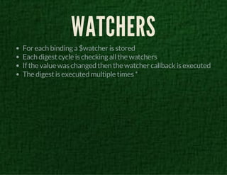 WATCHERS 
For each binding a $watcher is stored 
Each digest cycle is checking all the watchers 
If the value was changed then the watcher callback is executed 
The digest is executed multiple times * 
 