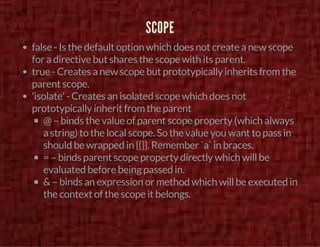 SCOPE 
false - Is the default option which does not create a new scope 
for a directive but shares the scope with its parent. 
true - Creates a new scope but prototypically inherits from the 
parent scope. 
'isolate' - Creates an isolated scope which does not 
prototypically inherit from the parent 
@ – binds the value of parent scope property (which always 
a string) to the local scope. So the value you want to pass in 
should be wrapped in {{}}. Remember `a` in braces. 
= – binds parent scope property directly which will be 
evaluated before being passed in. 
& – binds an expression or method which will be executed in 
the context of the scope it belongs. 
 