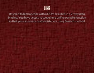 LINK 
Its job is to bind a scope with a DOM resulted in a 2-way data 
binding. You have access to scope here unlike compile function 
so that you can create custom listeners using $watch method. 
 