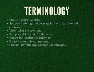 TERMINOLOGY 
Model - application data 
$scope - the bridge between application data, view and 
controller 
View - what the user sees 
Template - blueprints for the view 
Controller - application behavior 
Directive - reusable component 
Module - how the application is bootstrapped 
 