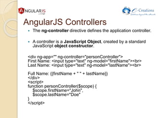 AngularJS Controllers
 The ng-controller directive defines the application controller.
 A controller is a JavaScript Object, created by a standard
JavaScript object constructor.
<div ng-app="" ng-controller="personController">
First Name: <input type="text" ng-model="firstName"><br>
Last Name: <input type="text" ng-model="lastName"><br>
Full Name: {{firstName + " " + lastName}}
</div>
<script>
function personController($scope) {
$scope.firstName="John",
$scope.lastName="Doe"
}
</script>
 