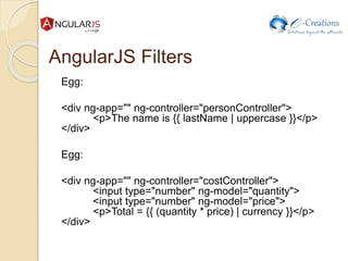AngularJS Filters
Egg:
<div ng-app="" ng-controller="personController">
<p>The name is {{ lastName | uppercase }}</p>
</div>
Egg:
<div ng-app="" ng-controller="costController">
<input type="number" ng-model="quantity">
<input type="number" ng-model="price">
<p>Total = {{ (quantity * price) | currency }}</p>
</div>
 