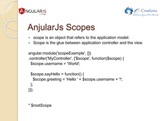 AnjularJs Scopes
 scope is an object that refers to the application model.
 Scope is the glue between application controller and the view.
angular.module('scopeExample', [])
.controller('MyController', ['$scope', function($scope) {
$scope.username = 'World';
$scope.sayHello = function() {
$scope.greeting = 'Hello ' + $scope.username + '!';
};
}]);
* $rootScope
 