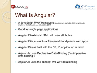 What Is Angular?
 A JavaScript MVW framework (development started in 2009 by a Google
employee Misko hevery and released in 2012)
 Good for single page applications
 AngularJS extends HTML with new attributes.
 AngularJS is a structural framework for dynamic web apps
 AngularJS was built with the CRUD application in mind
 Anjular Js uses Declarative Data-Binding ( Vs imperative
data binding )
 Anjular Js uses the concept two-way data binding
 