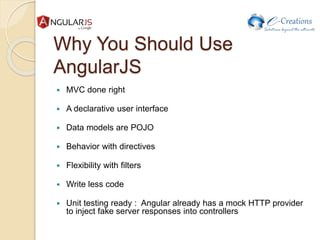 Why You Should Use
AngularJS
 MVC done right
 A declarative user interface
 Data models are POJO
 Behavior with directives
 Flexibility with filters
 Write less code
 Unit testing ready : Angular already has a mock HTTP provider
to inject fake server responses into controllers
 