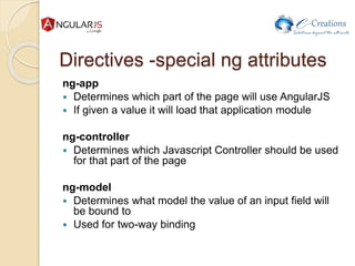 Directives -special ng attributes
ng-app
 Determines which part of the page will use AngularJS
 If given a value it will load that application module
ng-controller
 Determines which Javascript Controller should be used
for that part of the page
ng-model
 Determines what model the value of an input field will
be bound to
 Used for two-way binding
 
