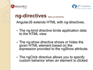 ng-directives (basic use directives)
AngularJS extends HTML with ng-directives.
 The ng-bind directive binds application data
to the HTML view.
 The ng-show directive shows or hides the
given HTML element based on the
expression provided to the ngShow attribute.
 The ngClick directive allows you to specify
custom behavior when an element is clicked.
 