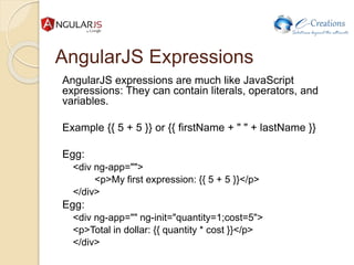 AngularJS Expressions
AngularJS expressions are much like JavaScript
expressions: They can contain literals, operators, and
variables.
Example {{ 5 + 5 }} or {{ firstName + " " + lastName }}
Egg:
<div ng-app="">
<p>My first expression: {{ 5 + 5 }}</p>
</div>
Egg:
<div ng-app="" ng-init="quantity=1;cost=5">
<p>Total in dollar: {{ quantity * cost }}</p>
</div>
 
