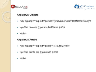 AngularJS Objects
 <div ng-app="" ng-init="person={firstName:'John',lastName:'Doe'}">
 <p>The name is {{ person.lastName }}</p>
 </div>
AngularJS Arrays
 <div ng-app="" ng-init="points=[1,15,19,2,40]">
 <p>The points are {{ points[2] }}</p>
 </div>
 