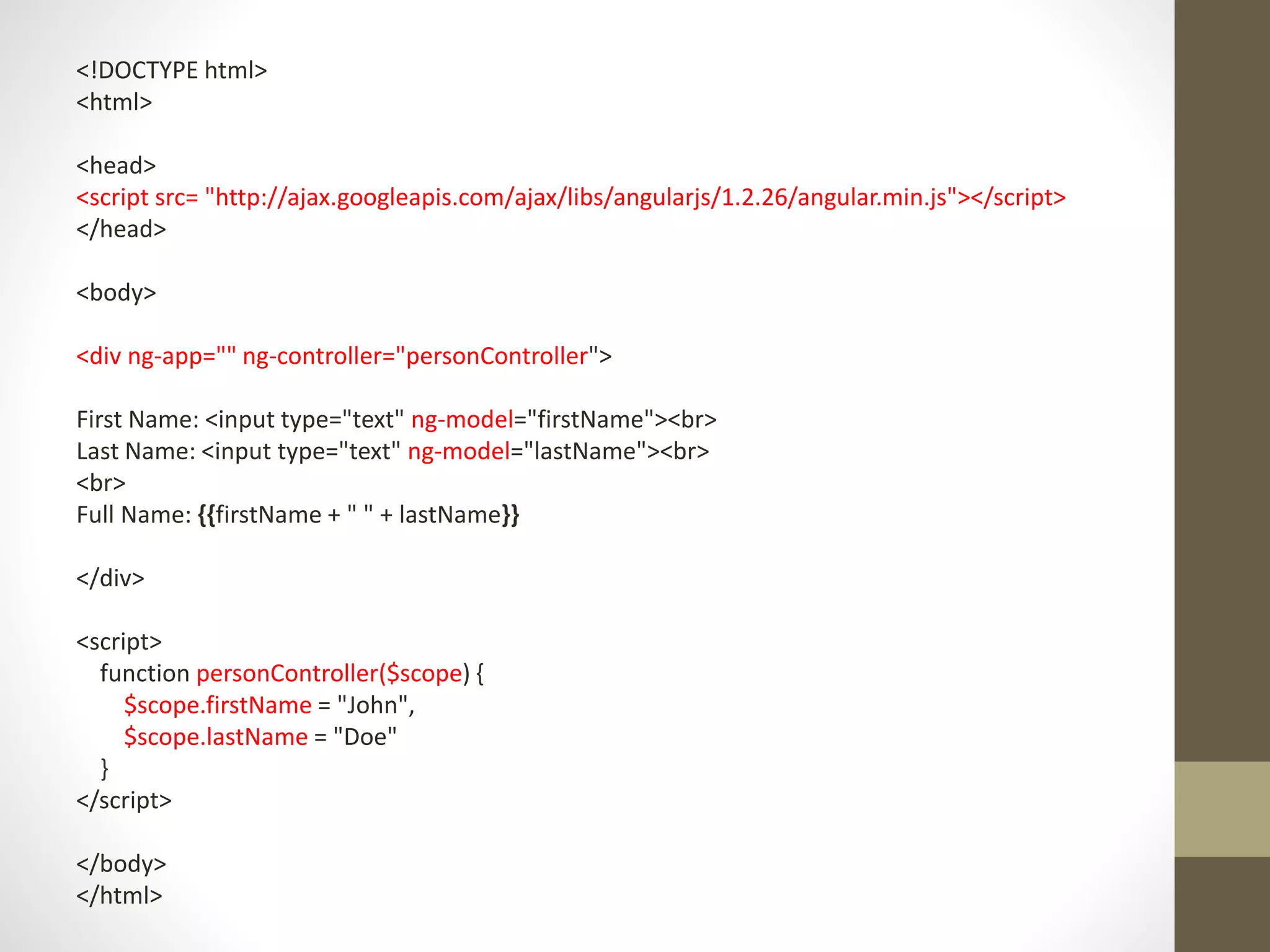 <!DOCTYPE html> <html> <head> <script src= "http://ajax.googleapis.com/ajax/libs/angularjs/1.2.26/angular.min.js"></script> </head> <body> <div ng-app="" ng-controller="personController"> First Name: <input type="text" ng-model="firstName"><br> Last Name: <input type="text" ng-model="lastName"><br> <br> Full Name: {{firstName + " " + lastName}} </div> <script> function personController($scope) { $scope.firstName = "John", $scope.lastName = "Doe" } </script> </body> </html> 