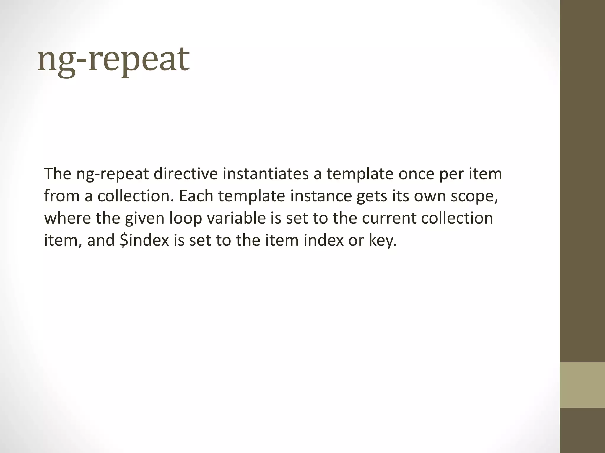 ng-repeat The ng-repeat directive instantiates a template once per item from a collection. Each template instance gets its own scope, where the given loop variable is set to the current collection item, and $index is set to the item index or key. 