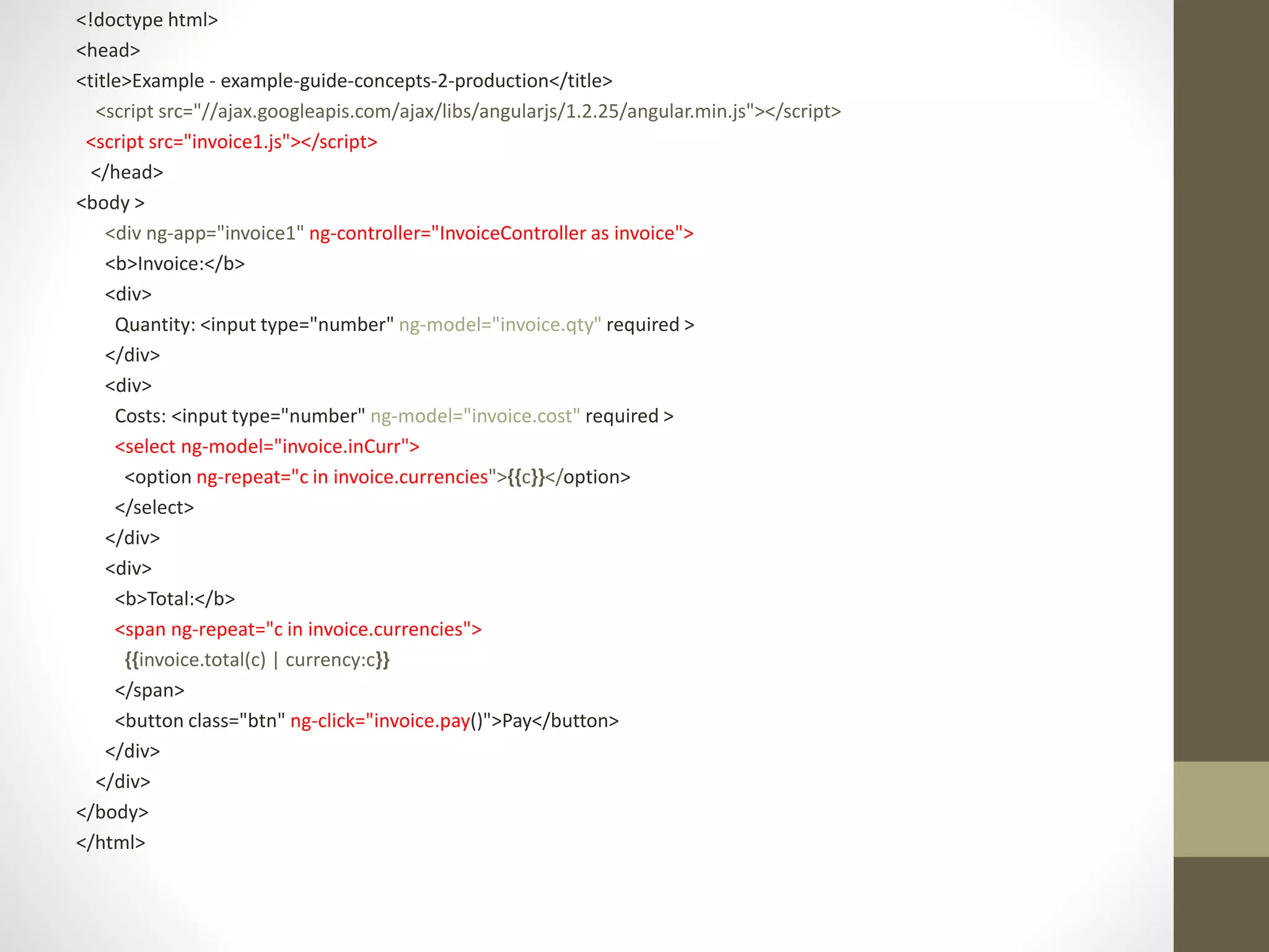 <!doctype html> <head> <title>Example - example-guide-concepts-2-production</title> <script src="//ajax.googleapis.com/ajax/libs/angularjs/1.2.25/angular.min.js"></script> <script src="invoice1.js"></script> </head> <body > <div ng-app="invoice1" ng-controller="InvoiceController as invoice"> <b>Invoice:</b> <div> Quantity: <input type="number" ng-model="invoice.qty" required > </div> <div> Costs: <input type="number" ng-model="invoice.cost" required > <select ng-model="invoice.inCurr"> <option ng-repeat="c in invoice.currencies">{{c}}</option> </select> </div> <div> <b>Total:</b> <span ng-repeat="c in invoice.currencies"> {{invoice.total(c) | currency:c}} </span> <button class="btn" ng-click="invoice.pay()">Pay</button> </div> </div> </body> </html> 