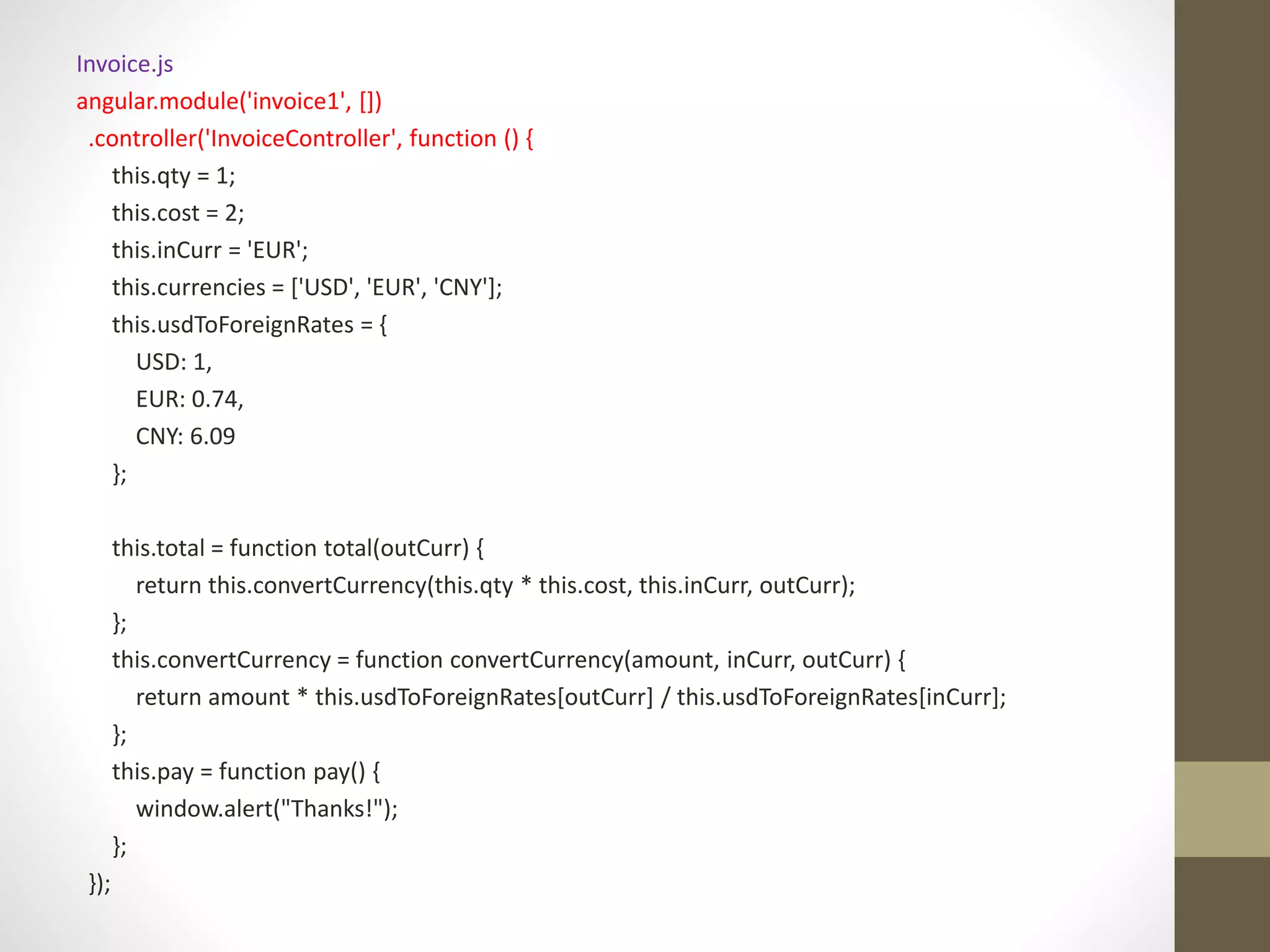 Invoice.js angular.module('invoice1', []) .controller('InvoiceController', function () { this.qty = 1; this.cost = 2; this.inCurr = 'EUR'; this.currencies = ['USD', 'EUR', 'CNY']; this.usdToForeignRates = { USD: 1, EUR: 0.74, CNY: 6.09 }; this.total = function total(outCurr) { return this.convertCurrency(this.qty * this.cost, this.inCurr, outCurr); }; this.convertCurrency = function convertCurrency(amount, inCurr, outCurr) { return amount * this.usdToForeignRates[outCurr] / this.usdToForeignRates[inCurr]; }; this.pay = function pay() { window.alert("Thanks!"); }; }); 