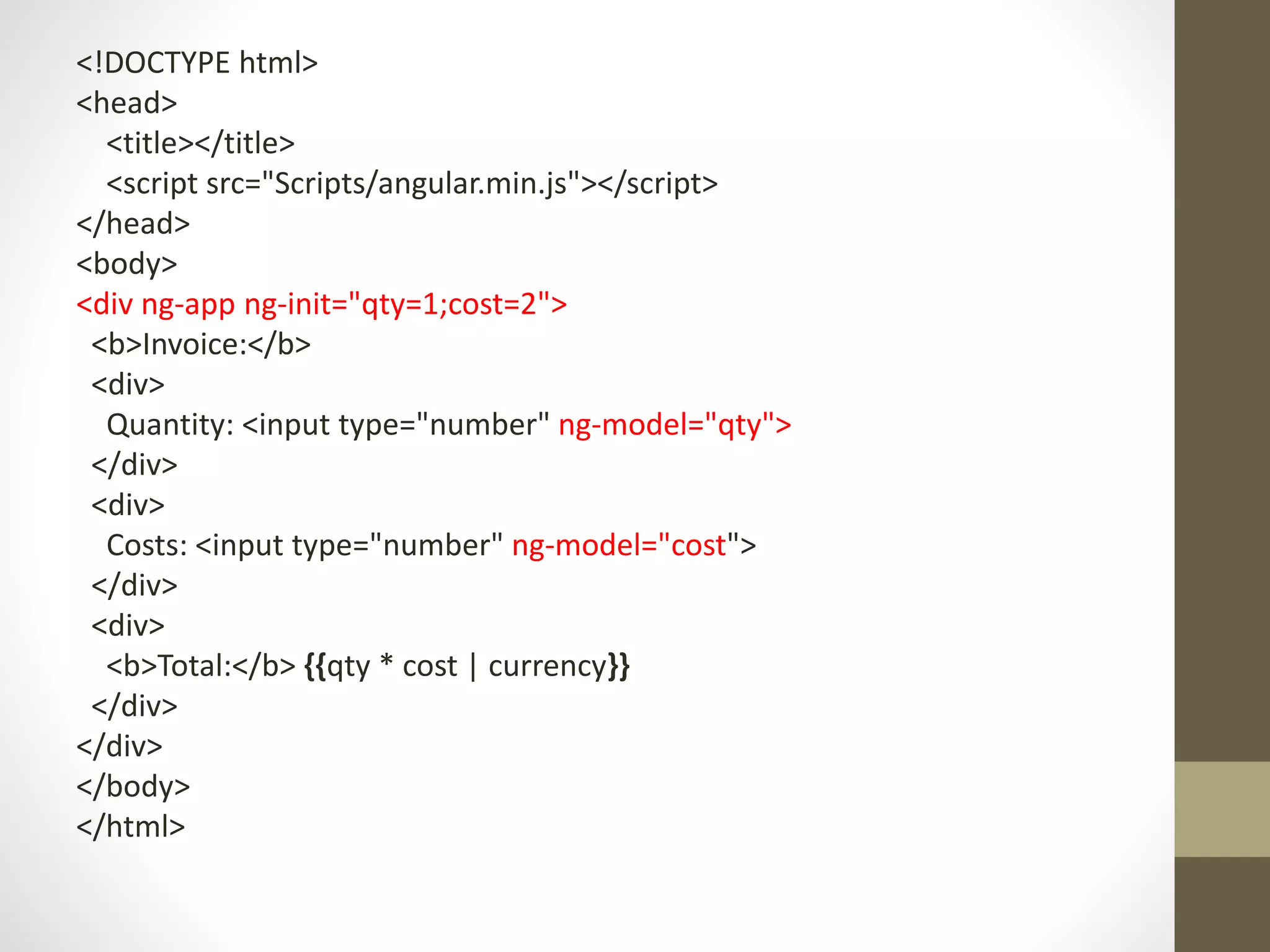 <!DOCTYPE html> <head> <title></title> <script src="Scripts/angular.min.js"></script> </head> <body> <div ng-app ng-init="qty=1;cost=2"> <b>Invoice:</b> <div> Quantity: <input type="number" ng-model="qty"> </div> <div> Costs: <input type="number" ng-model="cost"> </div> <div> <b>Total:</b> {{qty * cost | currency}} </div> </div> </body> </html> 