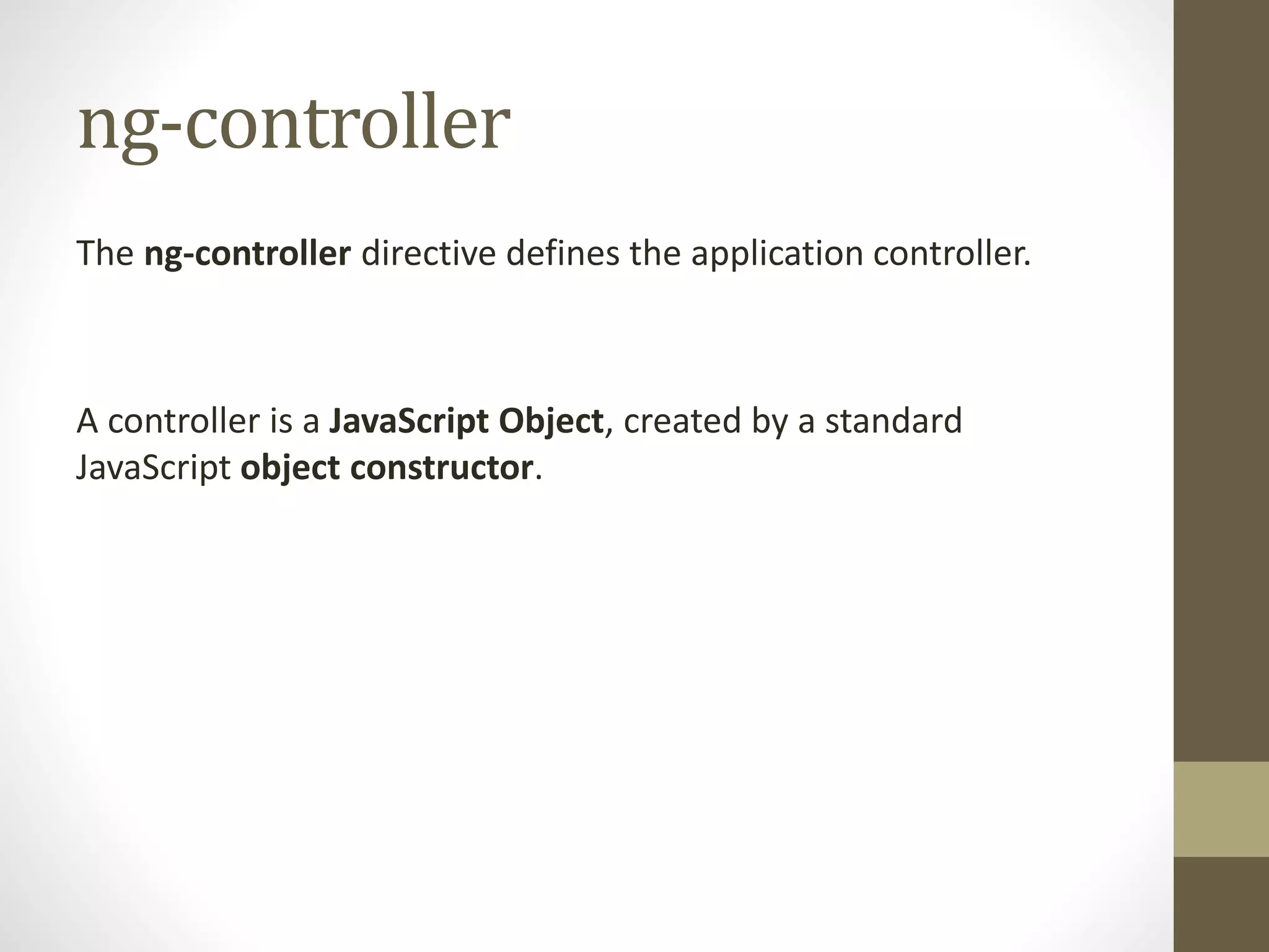 ng-controller
The ng-controller directive defines the application controller.
A controller is a JavaScript Object, created by a standard
JavaScript object constructor.
 