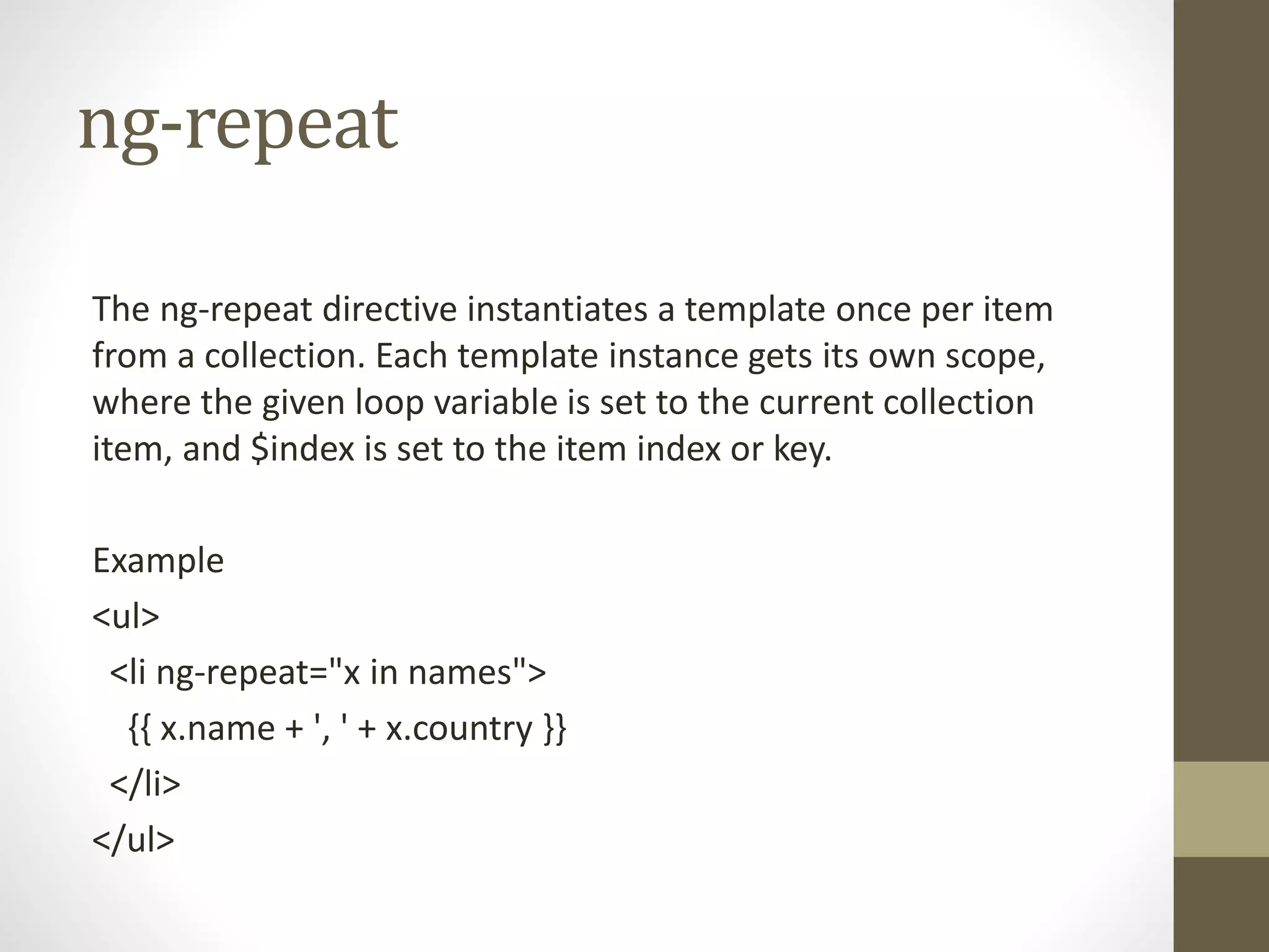ng-repeat
The ng-repeat directive instantiates a template once per item
from a collection. Each template instance gets its own scope,
where the given loop variable is set to the current collection
item, and $index is set to the item index or key.
Example
<ul>
<li ng-repeat="x in names">
{{ x.name + ', ' + x.country }}
</li>
</ul>
 