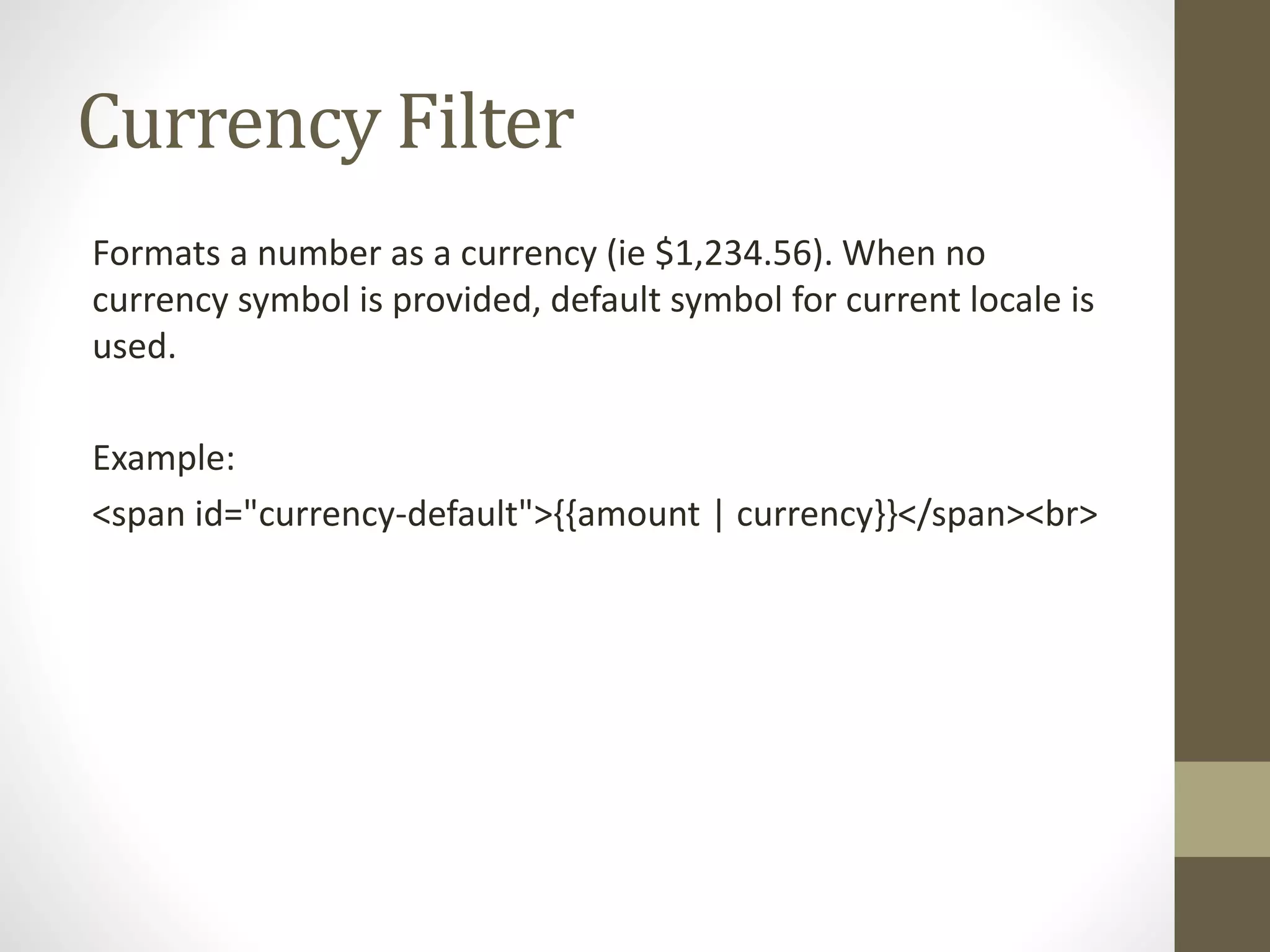 Currency Filter
Formats a number as a currency (ie $1,234.56). When no
currency symbol is provided, default symbol for current locale is
used.
Example:
<span id="currency-default">{{amount | currency}}</span><br>
 