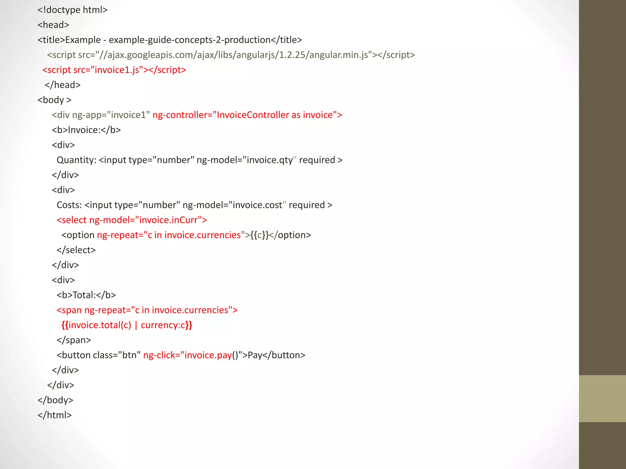 <!doctype html>
<head>
<title>Example - example-guide-concepts-2-production</title>
<script src="//ajax.googleapis.com/ajax/libs/angularjs/1.2.25/angular.min.js"></script>
<script src="invoice1.js"></script>
</head>
<body >
<div ng-app="invoice1" ng-controller="InvoiceController as invoice">
<b>Invoice:</b>
<div>
Quantity: <input type="number" ng-model="invoice.qty" required >
</div>
<div>
Costs: <input type="number" ng-model="invoice.cost" required >
<select ng-model="invoice.inCurr">
<option ng-repeat="c in invoice.currencies">{{c}}</option>
</select>
</div>
<div>
<b>Total:</b>
<span ng-repeat="c in invoice.currencies">
{{invoice.total(c) | currency:c}}
</span>
<button class="btn" ng-click="invoice.pay()">Pay</button>
</div>
</div>
</body>
</html>
 