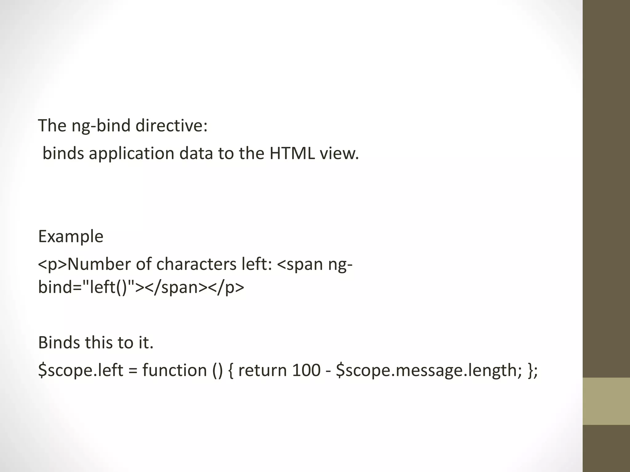 The ng-bind directive:
binds application data to the HTML view.
Example
<p>Number of characters left: <span ng-
bind="left()"></span></p>
Binds this to it.
$scope.left = function () { return 100 - $scope.message.length; };
 