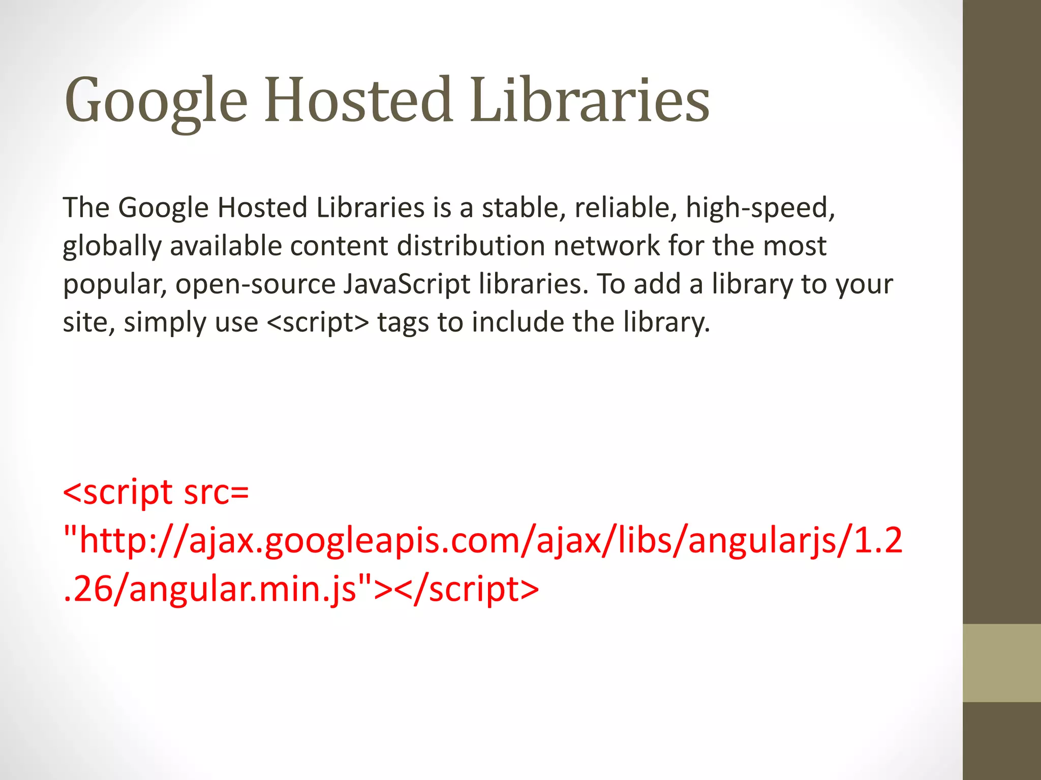 Google Hosted Libraries
The Google Hosted Libraries is a stable, reliable, high-speed,
globally available content distribution network for the most
popular, open-source JavaScript libraries. To add a library to your
site, simply use <script> tags to include the library.
<script src=
"http://ajax.googleapis.com/ajax/libs/angularjs/1.2
.26/angular.min.js"></script>
 