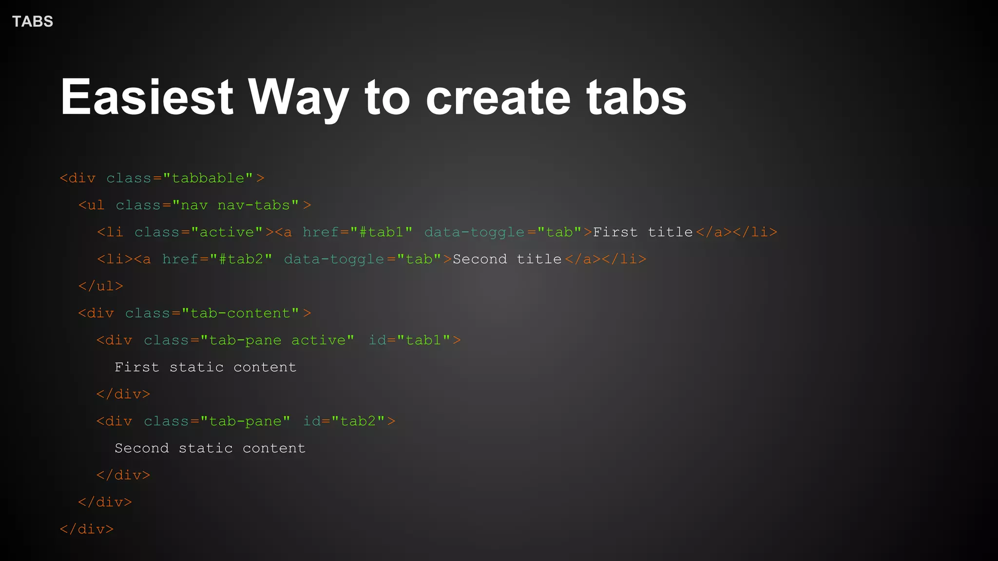 Easiest Way to create tabs
<div class="tabbable">
<ul class="nav nav-tabs" >
<li class="active"><a href="#tab1" data-toggle ="tab">First title </a></li>
<li><a href="#tab2" data-toggle ="tab">Second title </a></li>
</ul>
<div class="tab-content" >
<div class="tab-pane active" id="tab1">
First static content
</div>
<div class="tab-pane" id="tab2">
Second static content
</div>
</div>
</div>
TABS
 