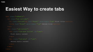 Easiest Way to create tabs
<div class="tabbable">
<ul class="nav nav-tabs" >
<li class="active"><a href="#tab1" data-toggle ="tab">First title </a></li>
<li><a href="#tab2" data-toggle ="tab">Second title </a></li>
</ul>
<div class="tab-content" >
<div class="tab-pane active" id="tab1">
First static content
</div>
<div class="tab-pane" id="tab2">
Second static content
</div>
</div>
</div>
TABS
 