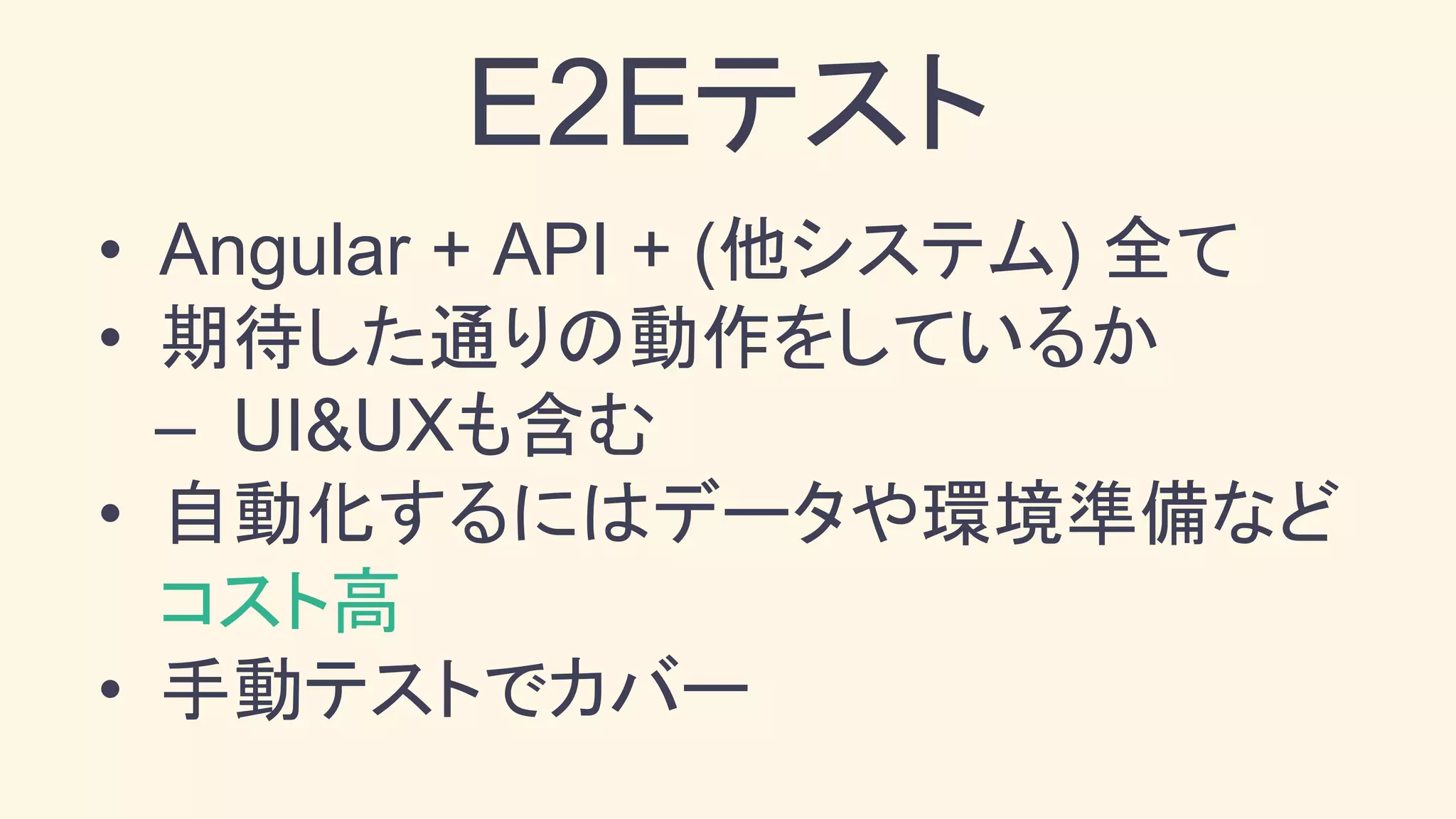 • Angular + API + (他システム) 全て
• 期待した通りの動作をしているか
– UI&UXも含む
• 自動化するにはデータや環境準備など
コスト高
• 手動テストでカバー
E2Eテスト
 